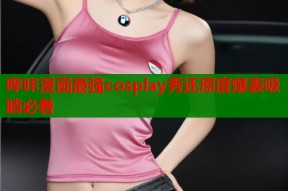 哔咔漫画最强cosplay秀还原度爆表吸睛必看