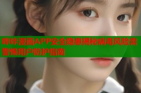 哔咔漫画APP安全隐患揭秘病毒风险需警惕用户防护指南