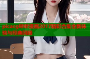 picacg哔咔漫画2017精彩合集全新体验与经典回顾